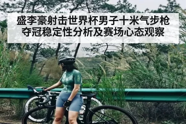 盛李豪射击世界杯男子十米气步枪夺冠稳定性分析及赛场心态观察